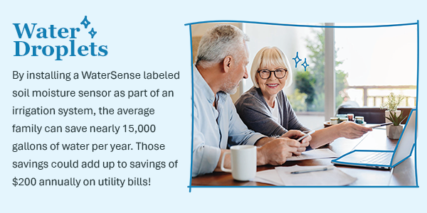 By installing a WaterSense labeled soil moisture sensor as part of an irrigation system, the average family can save nearly 15,000 gallons of water per year. Those savings could add up to savings of $200 annually on utility bills!