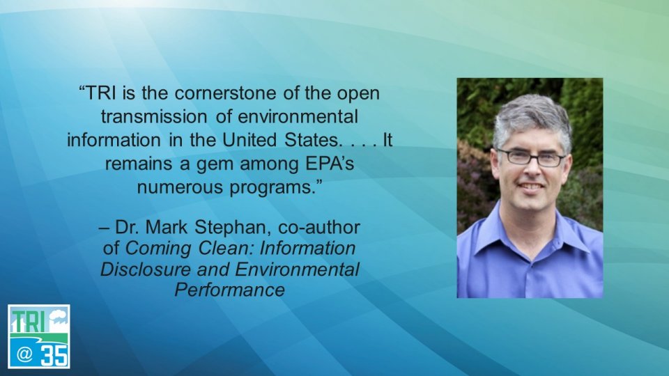 TRI is the cornerstone of the open transmission of environmental information in the United States. . . . It remains a gem among EPA’s numerous programs. – Dr. Mark Stephan, co-author of Coming Clean: Information Disclosure and Environmental Performance.