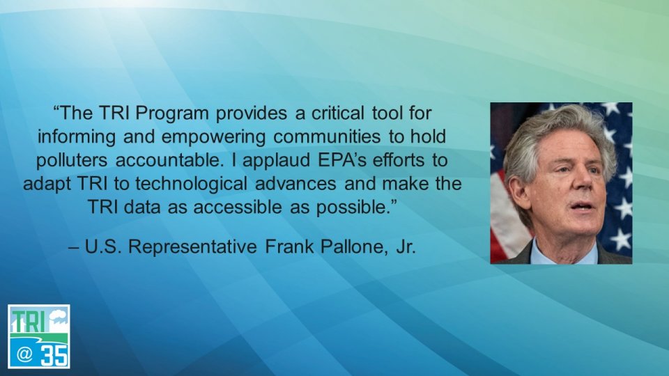 The TRI Program provides a critical tool for informing and empowering communities to hold polluters accountable. I applaud EPA’s efforts to adapt TRI to technological advances and make the TRI data as accessible as possible. – U.S. Representative Frank Pallone, Jr.