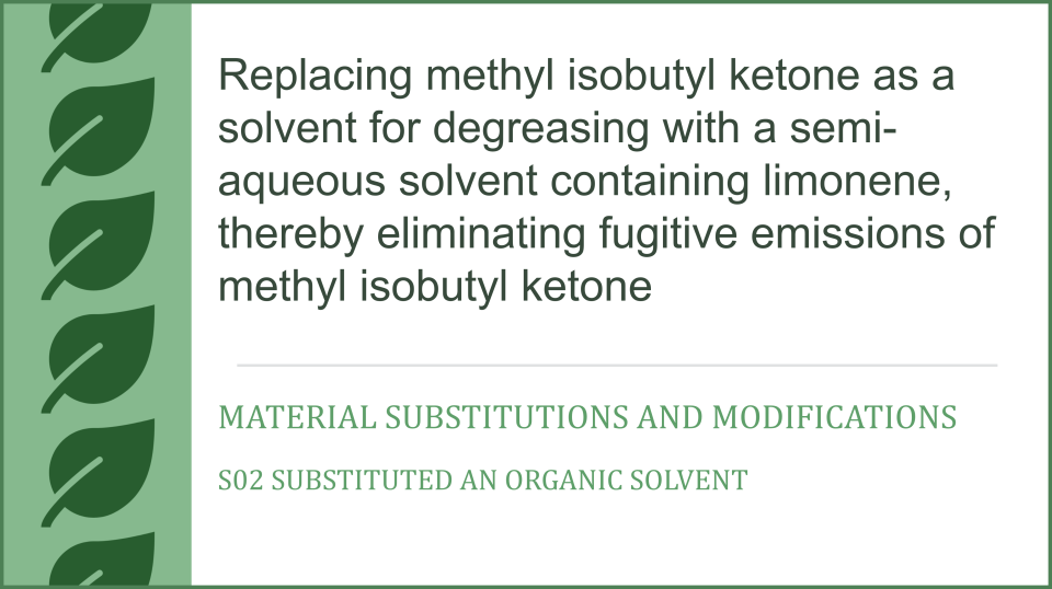 Replacing methyl isobutyl ketone as a solvent for degreasing with a semi-aqueous solvent containing limonene, thereby eliminating fugitive emissions of methyl isobutyl ketone, Material Substitutions and Modifications, S02 Substituted an organic solvent