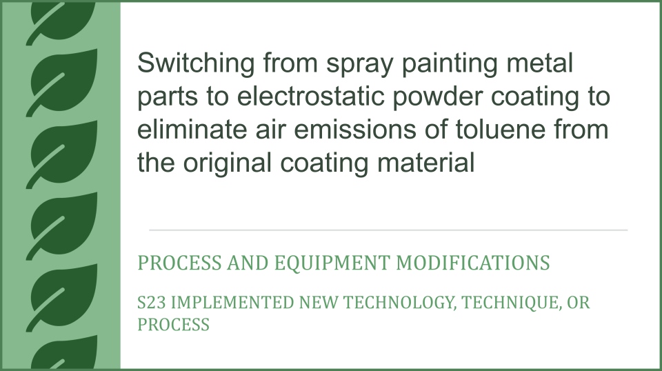 Switching from spray painting metal parts to electrostatic powder coating to eliminate air emissions of toluene from the original coating material, Process and Equipment Modifications, S23 Implemented new technology, technique, or process