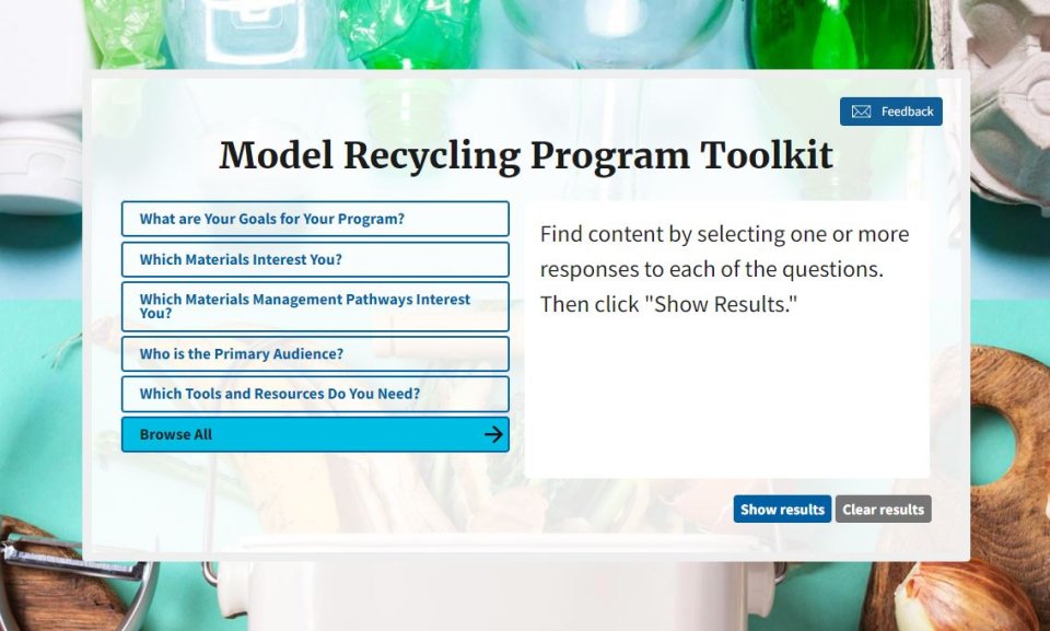 This is a screen shot of the Recycling Toolkit, which allows interested parties to search for materials to help enhance recycling programs. The Toolkit first displays questions to help narrow a users search. The questions are What are your goals for your program? Which materials interest you? Which material management pathways interest you? Who is the primary audience? Which tools and resources do you need? Browse All is the last option. There are also Show Results and Clear Results buttons. 