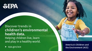 Text: Discover trends in children’s environmental health data. Helping children live, learn, and play in a healthy world. America’s children and the Environment (ACE). Epa.gov/ace  Description: Child smiling.