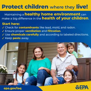 Protect children where they live! Maintaining a healthy home environment can make a big difference in the health of your children. Start here: Check for contaminants like lead, mold, and radon. Ensure proper ventilation and filtration. Use chemicals carefully and according to labeled directions.  Keep pests away. epa.gov/iaq