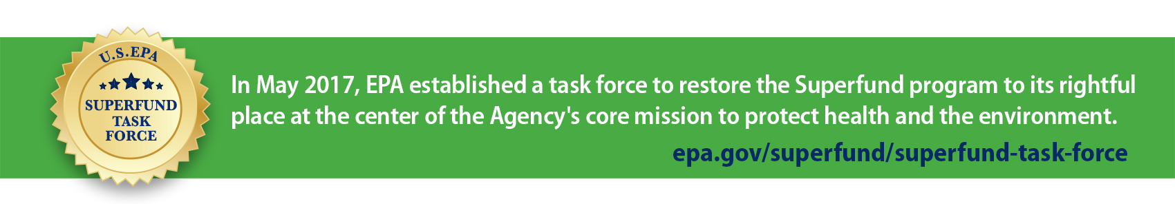 Superfund Task Force. In May 2017 EPA established a task force to restore the Superfund program to its rightful place at the center of the Agency's core mission to protect health and the environment. epa.govhttps://www.epa.gov/superfund/superfund-task-force.
