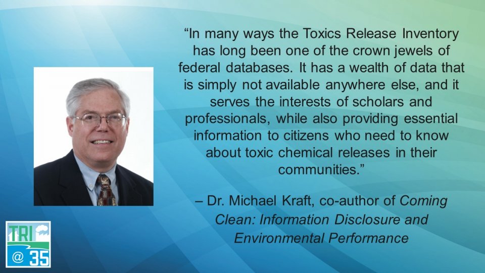 In many ways the Toxics Release Inventory has long been one of the crown jewels of federal databases. It has a wealth of data that is simply not available anywhere else, and it serves the interests of scholars and professionals, while also providing essential information to citizens who need to know about toxic chemical releases in their communities. – Dr. Michael Kraft, co-author of Coming Clean: Information Disclosure and Environmental Performance