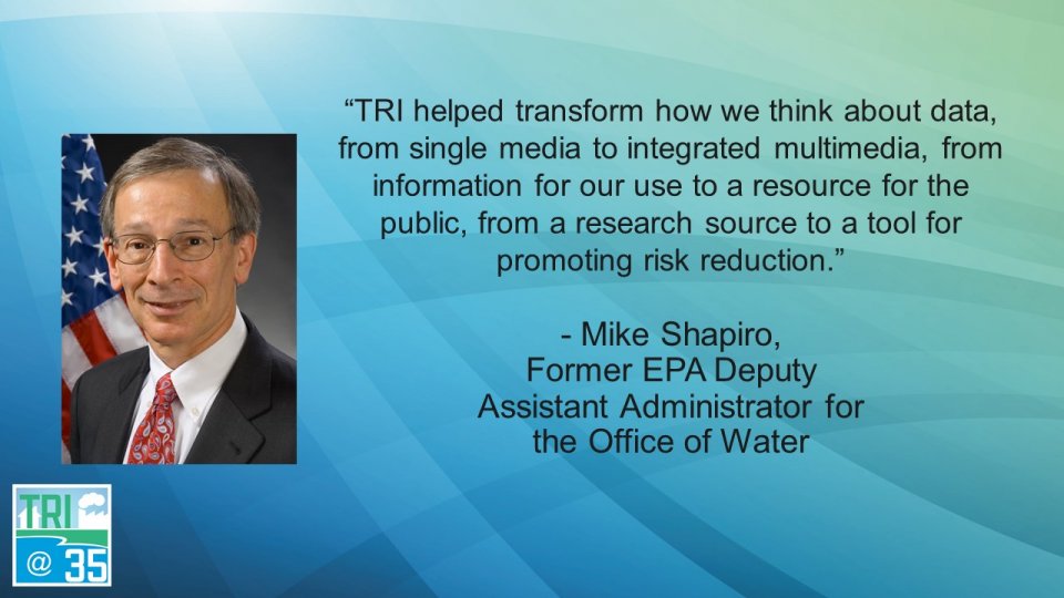 TRI helped transform how we think about data, from single media to integrated multimedia, from information for our use to a resource for the public, from a research source to a tool for promoting risk reduction. - Mike Shapiro, Former EPA Deputy Assistant Administrator for the Office of Water