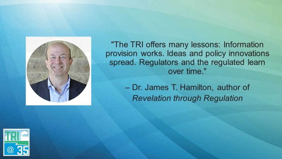 The TRI offers many lessons: Information provision works. Ideas and policy innovations spread. Regulators and the regulated learn over time. – Dr. James T. Hamilton, author of Revelation through Regulation