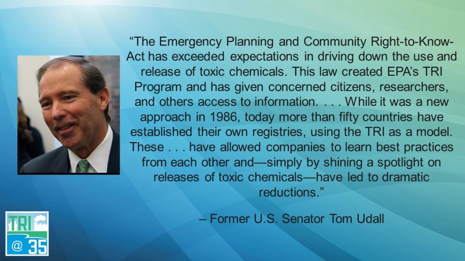 The Emergency Planning and Community Right-to-Know-Act has exceeded expectations in driving down the use and release of toxic chemicals. This law created EPA’s TRI Program and has given concerned citizens, researchers, and others access to information . . . While it was a new approach in 1986, today more than fifty countries have established their own registries, using the TRI as a model. These . . . have allowed companies to learn best practices from each other and—simply by shining a spotlight on releases of toxic chemicals—have led to dramatic reductions. – Former U.S. Senator Tom Udall