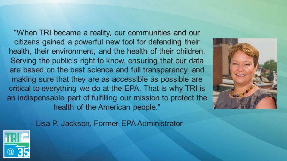 When TRI became a reality, our communities and our citizens gained a powerful new tool for defending their health, their environment, and the health of their children. Serving the public’s right to know, ensuring that our data are based on the best science and full transparency, and making sure that they are as accessible as possible are critical to everything we do at the EPA. That is why TRI is an indispensable part of fulfilling our mission to protect the health of the American people. - Lisa P. Jackson, Former EPA Administrator