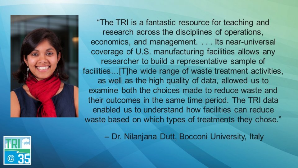 The TRI is a fantastic resource for teaching and research across the disciplines of operations, economics, and management. . . . Its near-universal coverage of U.S. manufacturing facilities allows any researcher to build a representative sample of facilities… The wide range of waste treatment activities, as well as the high quality of data, allowed us to examine both the choices made to reduce waste and their outcomes in the same time period. The TRI data enabled us to understand how facilities can reduce waste based on which types of treatments they chose. – Dr. Nilanjana Dutt, Bocconi University, Italy
