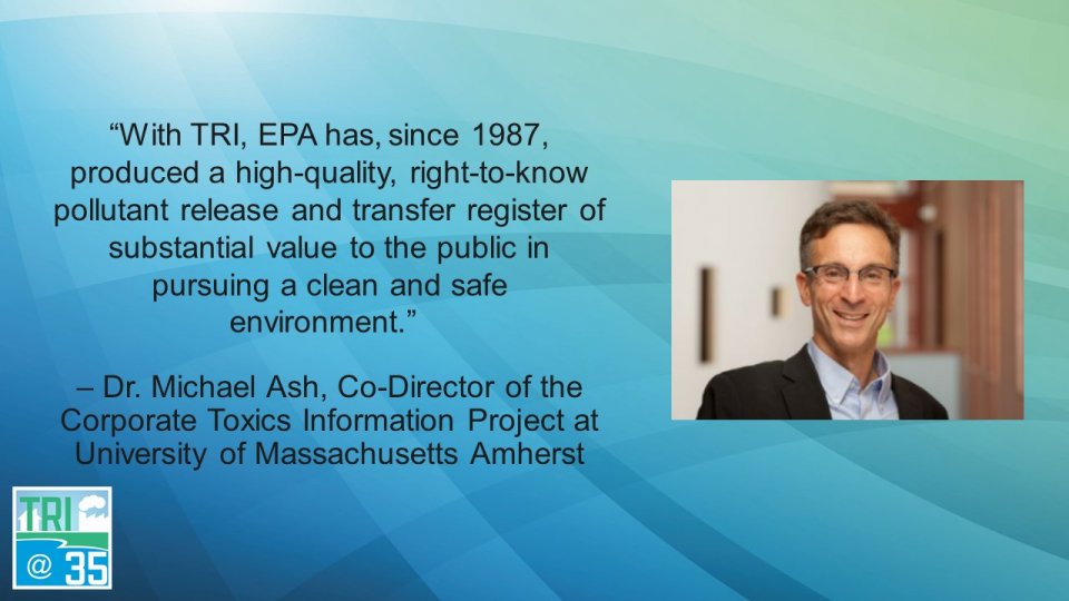 With TRI, EPA has, since 1987, produced a high-quality, right-to-know pollutant release and transfer register of substantial value to the public in pursuing a clean and safe environment. – Dr. Michael Ash, Co-Director of the Corporate Toxics Information Project at University of Massachusetts Amherst