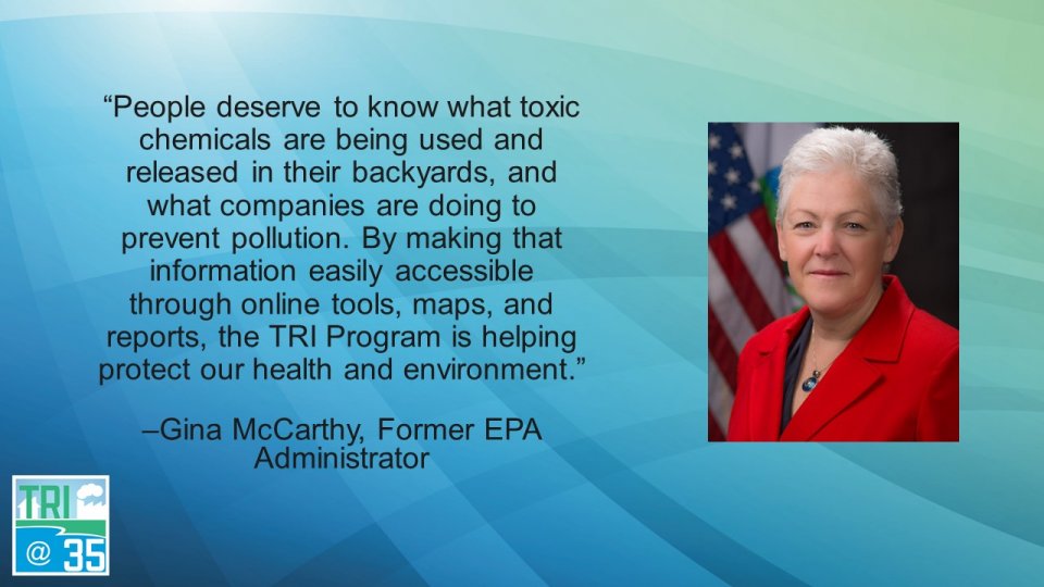 People deserve to know what toxic chemicals are being used and released in their backyards, and what companies are doing to prevent pollution. By making that information easily accessible through online tools, maps, and reports, the TRI Program is helping protect our health and environment. –Gina McCarthy, Former EPA Administrator
