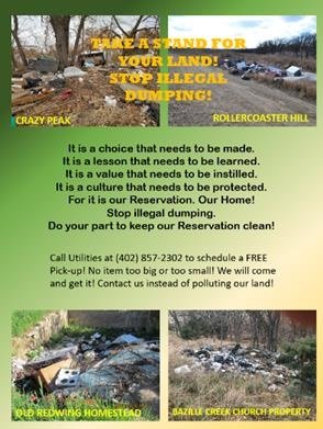 This is a flyer to help stop illegal dumping with the words: It is a choice that needs to be made. It is a lesson that needs to be learned. It is a value that needs to be instilled. It is a culture that needs to be protected. For it is our Reservation. Our Home! Stop illegal dumping. Do your part to keep our Reservation clean! Call utilities at 402-857-2302 for a FREE pick-up! No item too big or small! We will come and get it! Contact us instead of polluting our land!     