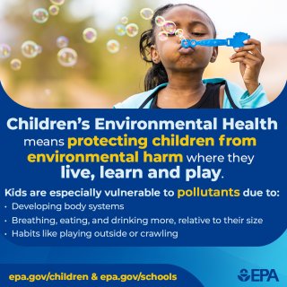 Children's Environmental Health means protecting children from environmental harm where they live, learn and play. Kids are especially vulnerable to pollutants due to developing body systems, breathing, eating, and drinking more, relative to their size and habits like playing outside or crawling. epa.gov/children & epa.gov/schools